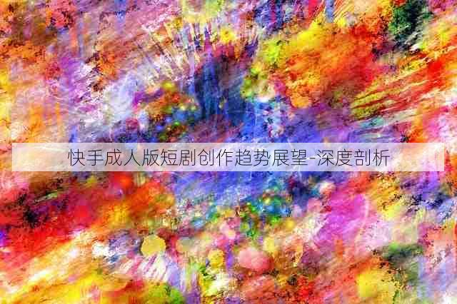 快手成人版短剧创作趋势展望-深度剖析