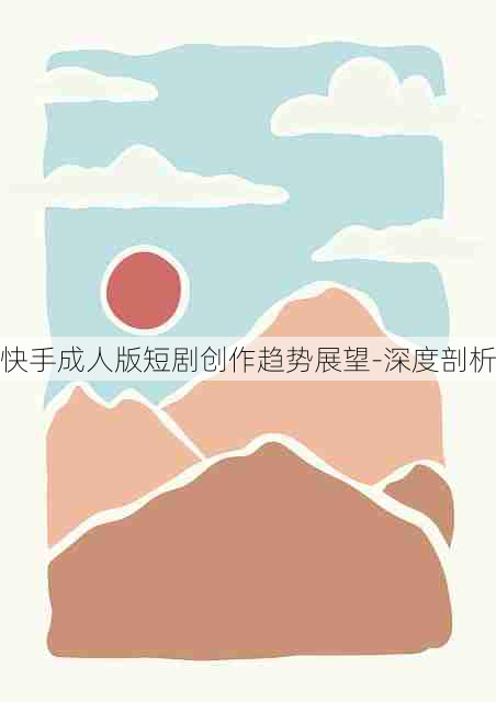 快手成人版短剧创作趋势展望-深度剖析