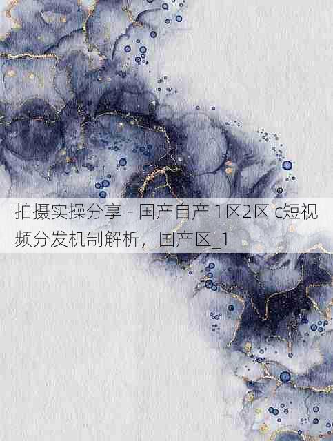 拍摄实操分享 - 国产自产 1区2区 c短视频分发机制解析,国产区_1