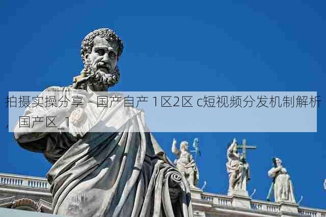 拍摄实操分享 - 国产自产 1区2区 c短视频分发机制解析,国产区_1
