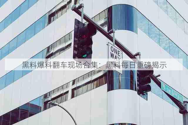 黑料爆料翻车现场合集：黑料每日重磅揭示