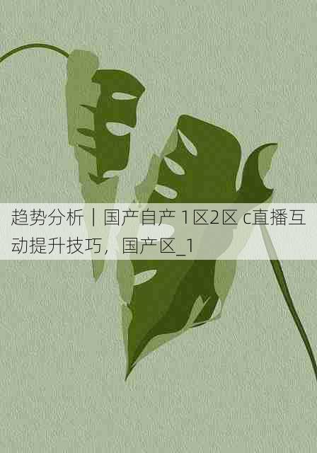趋势分析｜国产自产 1区2区 c直播互动提升技巧，国产区_1
