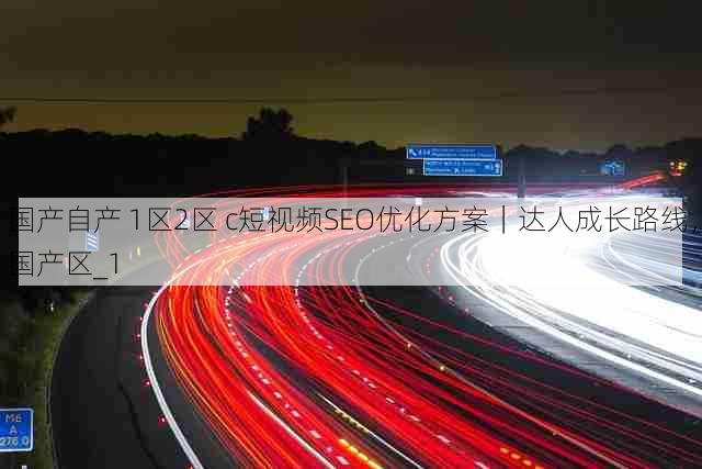 国产自产 1区2区 c短视频SEO优化方案｜达人成长路线，国产区_1
