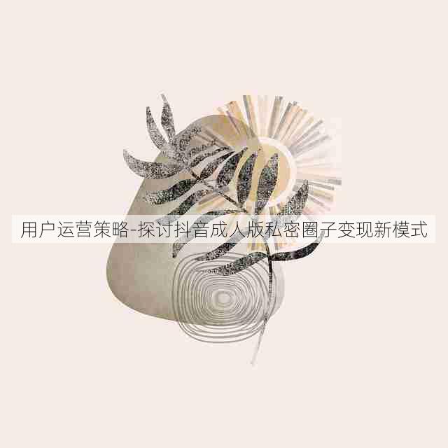 用户运营策略-探讨抖音成人版私密圈子变现新模式