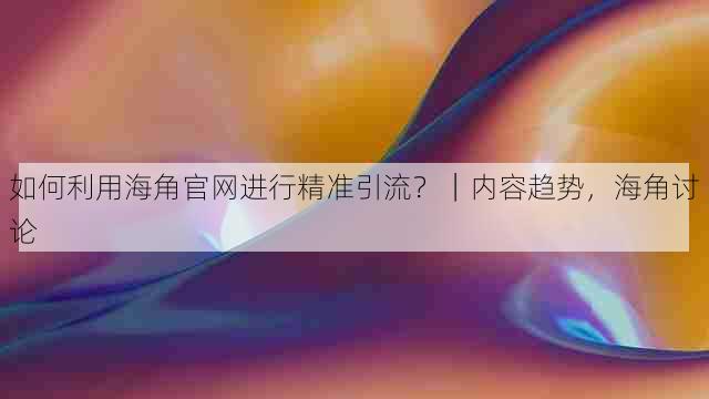 如何利用海角官网进行精准引流?|内容趋势,海角讨论