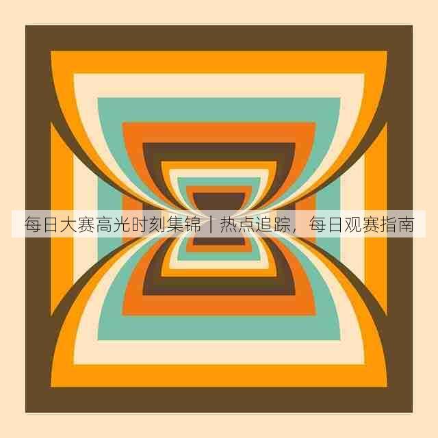 每日大赛高光时刻集锦|热点追踪,每日观赛指南